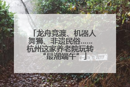龙舟竞渡、机器人舞狮、非遗民俗……杭州这家养老院玩转“最潮端午”