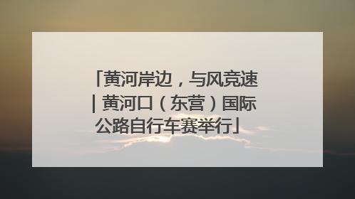 黄河岸边，与风竞速｜黄河口（东营）国际公路自行车赛举行