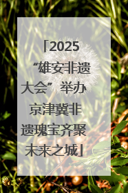 2025“雄安非遗大会”举办 京津冀非遗瑰宝齐聚未来之城