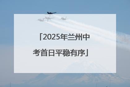 2025年兰州中考首日平稳有序