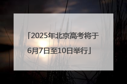 2025年北京高考将于6月7日至10日举行
