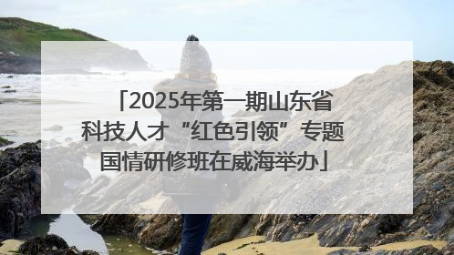 2025年第一期山东省科技人才“红色引领”专题国情研修班在威海举办