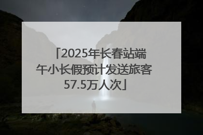 2025年长春站端午小长假预计发送旅客57.5万人次