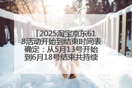 2025淘宝京东618活动开始到结束时间表确定：从5月13号开始到6月18号结束共持续37天附618红包口令及选购攻略一览