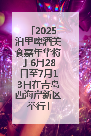 2025泊里啤酒美食嘉年华将于6月28日至7月13日在青岛西海岸新区举行