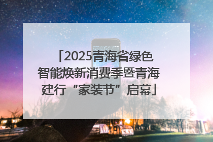 2025青海省绿色智能焕新消费季暨青海建行“家装节”启幕