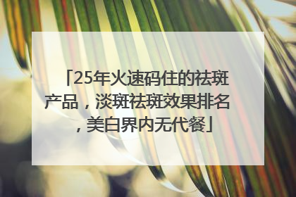 25年火速码住的祛斑产品，淡斑祛斑效果排名，美白界内无代餐